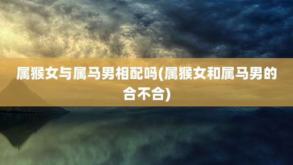 属猴女与属马男相配吗(属猴女和属马男的合不合)
