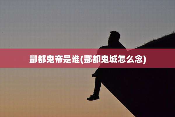 酆都鬼帝是谁(酆都鬼城怎么念)