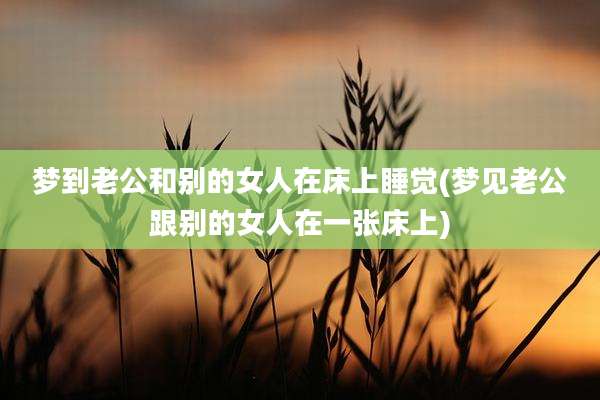 梦到老公和别的女人在床上睡觉(梦见老公跟别的女人在一张床上)