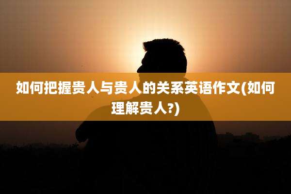 如何把握贵人与贵人的关系英语作文(如何理解贵人?)