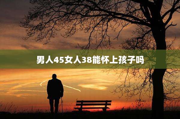 男人45女人38能怀上孩子吗