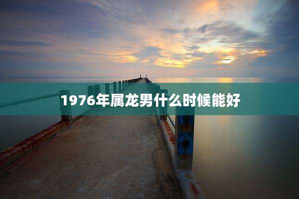 1976年属龙男什么时候能好