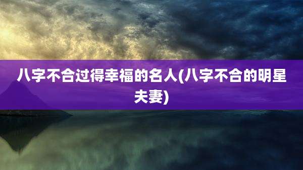 八字不合过得幸福的名人(八字不合的明星夫妻)