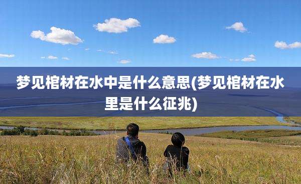 梦见棺材在水中是什么意思(梦见棺材在水里是什么征兆)