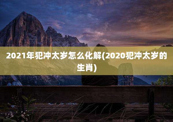 2021年犯冲太岁怎么化解(2020犯冲太岁的生肖)