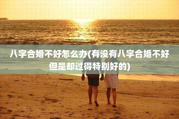 八字合婚不好怎么办(有没有八字合婚不好但是却过得特别好的)
