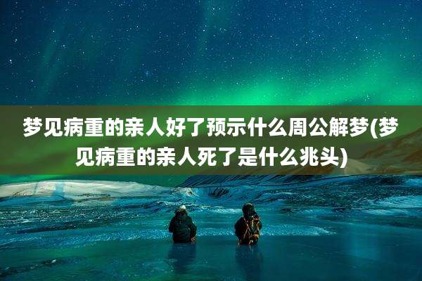 梦见病重的亲人好了预示什么周公解梦(梦见病重的亲人死了是什么兆头)
