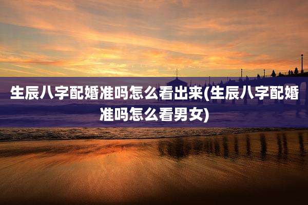 生辰八字配婚准吗怎么看出来(生辰八字配婚准吗怎么看男女)