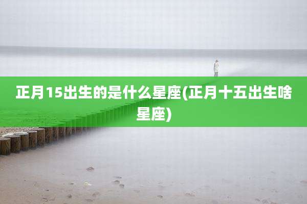 正月15出生的是什么星座(正月十五出生啥星座)