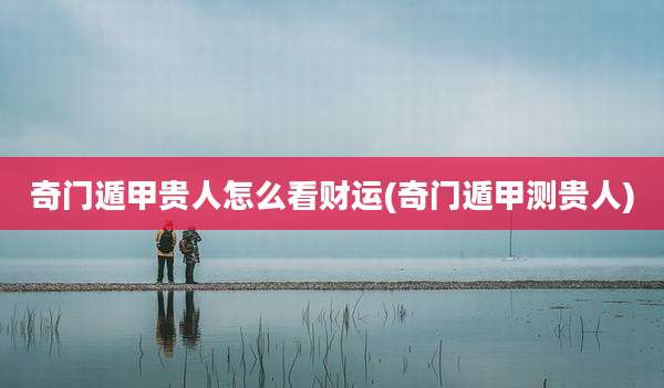 奇门遁甲贵人怎么看财运(奇门遁甲测贵人)