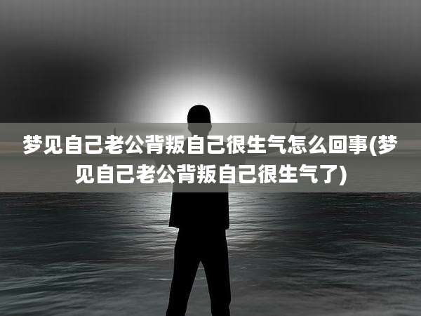 梦见自己老公背叛自己很生气怎么回事(梦见自己老公背叛自己很生气了)
