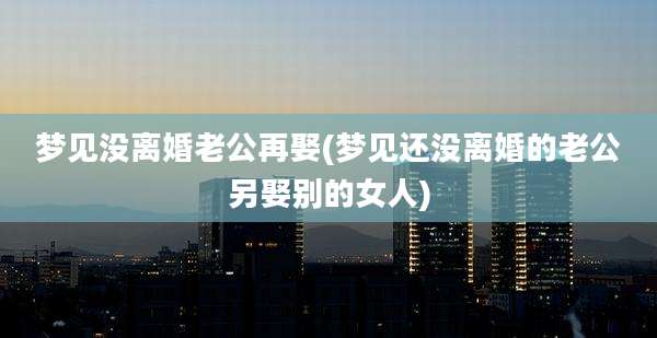 梦见没离婚老公再娶(梦见还没离婚的老公另娶别的女人)