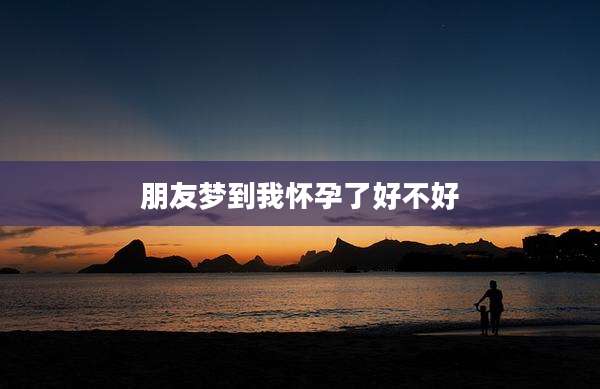 朋友梦到我怀孕了好不好
