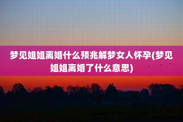 梦见姐姐离婚什么预兆解梦女人怀孕(梦见姐姐离婚了什么意思)