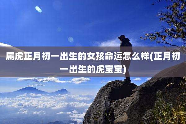 属虎正月初一出生的女孩命运怎么样(正月初一出生的虎宝宝)