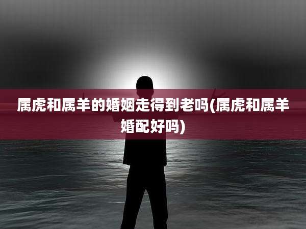 属虎和属羊的婚姻走得到老吗(属虎和属羊婚配好吗)