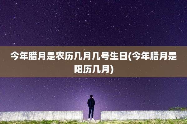 今年腊月是农历几月几号生日(今年腊月是阳历几月)