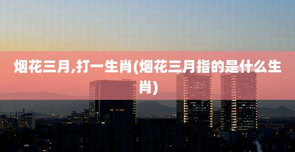 烟花三月,打一生肖(烟花三月指的是什么生肖)