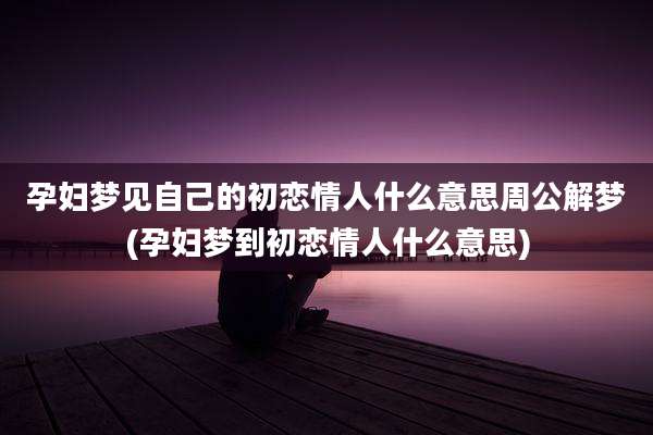孕妇梦见自己的初恋情人什么意思周公解梦(孕妇梦到初恋情人什么意思)