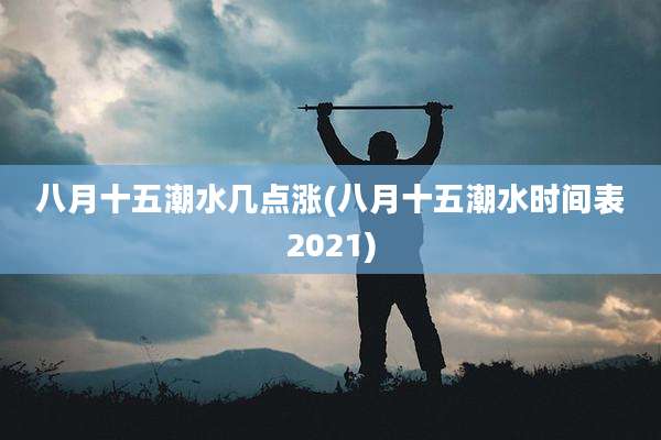 八月十五潮水几点涨(八月十五潮水时间表2021)
