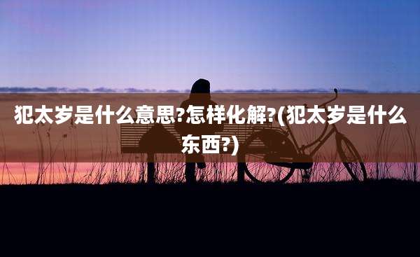 犯太岁是什么意思?怎样化解?(犯太岁是什么东西?)
