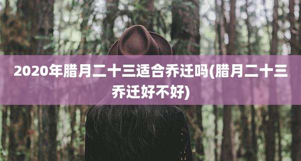 2020年腊月二十三适合乔迁吗(腊月二十三乔迁好不好)