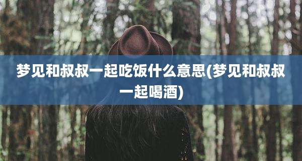 梦见和叔叔一起吃饭什么意思(梦见和叔叔一起喝酒)