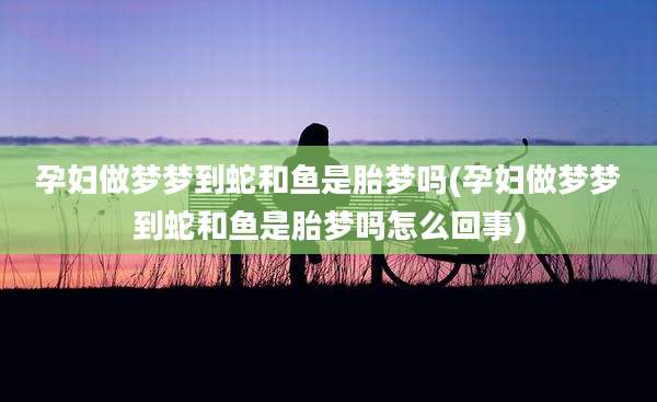 孕妇做梦梦到蛇和鱼是胎梦吗(孕妇做梦梦到蛇和鱼是胎梦吗怎么回事)