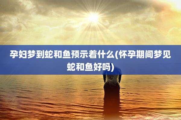 孕妇梦到蛇和鱼预示着什么(怀孕期间梦见蛇和鱼好吗)