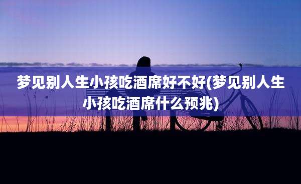 梦见别人生小孩吃酒席好不好(梦见别人生小孩吃酒席什么预兆)