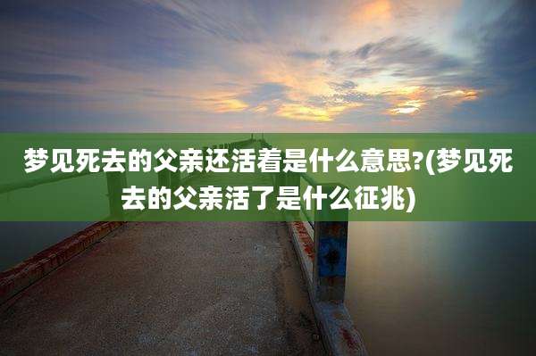 梦见死去的父亲还活着是什么意思?(梦见死去的父亲活了是什么征兆)