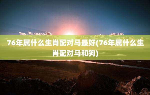 76年属什么生肖配对马最好(76年属什么生肖配对马和狗)
