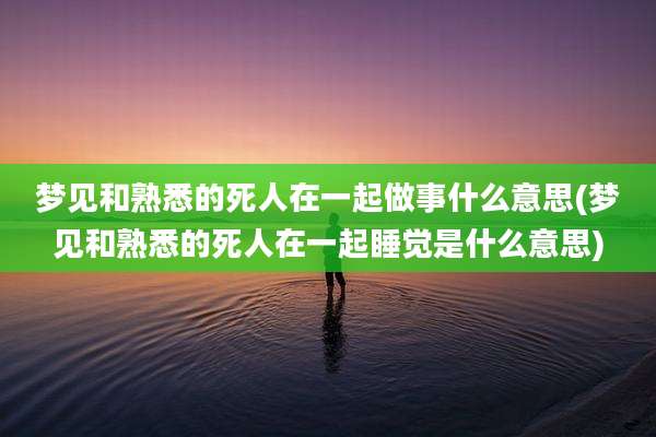 梦见和熟悉的死人在一起做事什么意思(梦见和熟悉的死人在一起睡觉是什么意思)