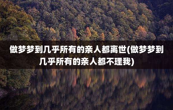 做梦梦到几乎所有的亲人都离世(做梦梦到几乎所有的亲人都不理我)
