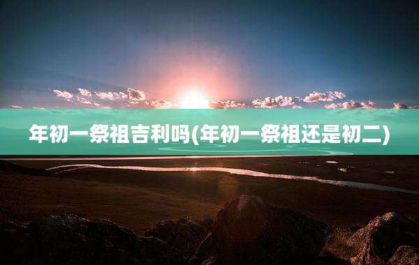 年初一祭祖吉利吗(年初一祭祖还是初二)