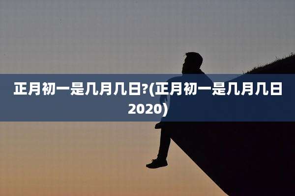 正月初一是几月几日?(正月初一是几月几日2020)