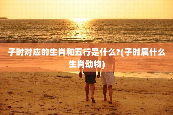 子时对应的生肖和五行是什么?(子时属什么生肖动物)