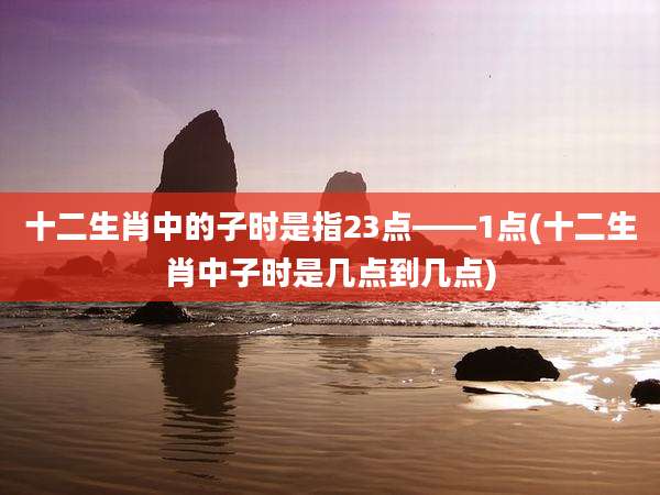 十二生肖中的子时是指23点——1点(十二生肖中子时是几点到几点)