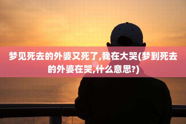 梦见死去的外婆又死了,我在大哭(梦到死去的外婆在哭,什么意思?)
