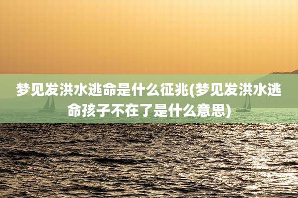 梦见发洪水逃命是什么征兆(梦见发洪水逃命孩子不在了是什么意思)