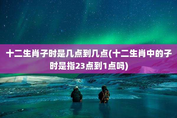 十二生肖子时是几点到几点(十二生肖中的子时是指23点到1点吗)