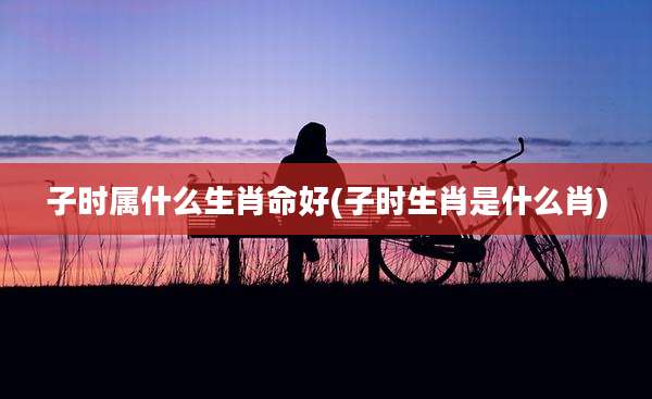 子时属什么生肖命好(子时生肖是什么肖)