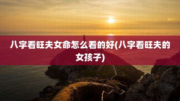 八字看旺夫女命怎么看的好(八字看旺夫的女孩子)
