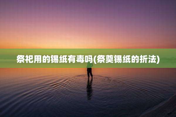 祭祀用的锡纸有毒吗(祭奠锡纸的折法)