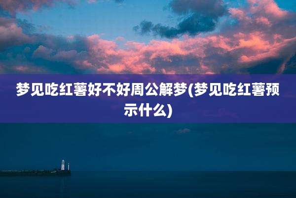 梦见吃红薯好不好周公解梦(梦见吃红薯预示什么)