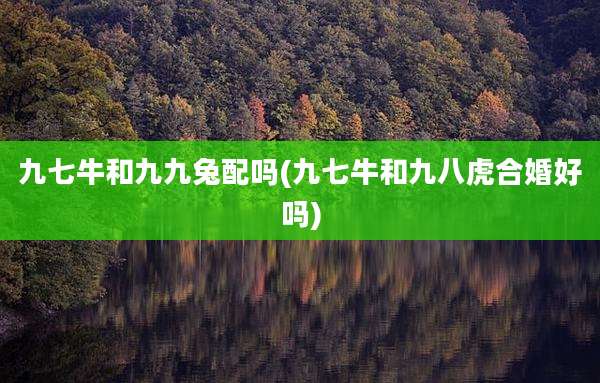 九七牛和九九兔配吗(九七牛和九八虎合婚好吗)