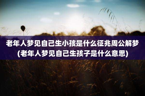 老年人梦见自己生小孩是什么征兆周公解梦(老年人梦见自己生孩子是什么意思)