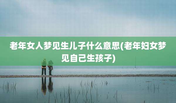 老年女人梦见生儿子什么意思(老年妇女梦见自己生孩子)