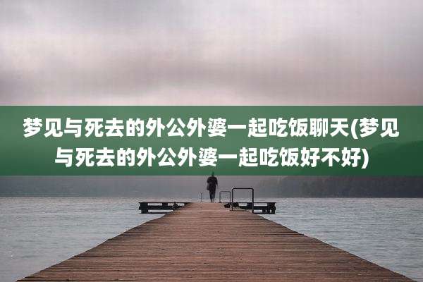 梦见与死去的外公外婆一起吃饭聊天(梦见与死去的外公外婆一起吃饭好不好)