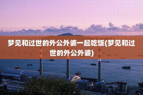 梦见和过世的外公外婆一起吃饭(梦见和过世的外公外婆)